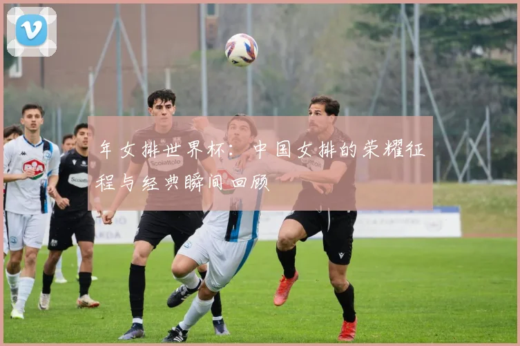 年女排世界杯：中国女排的荣耀征程与经典瞬间回顾