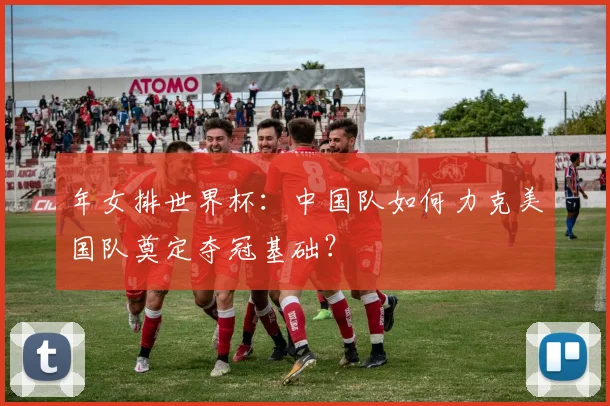 年女排世界杯：中国队如何力克美国队奠定夺冠基础？