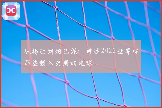 从梅西到姆巴佩：讲述2022世界杯那些载入史册的进球