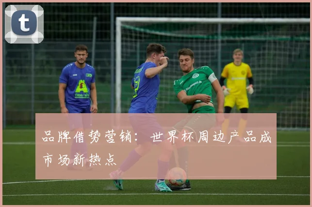品牌借势营销:世界杯周边产品成市场新热点