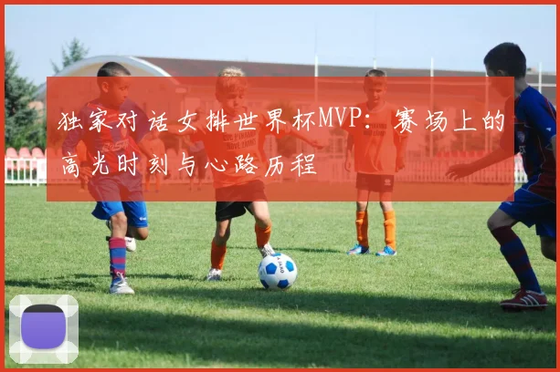 独家对话女排世界杯MVP：赛场上的高光时刻与心路历程