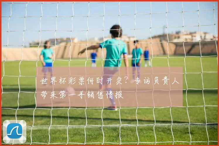 世界杯彩票何时开卖?专访负责人带来第一手销售情报