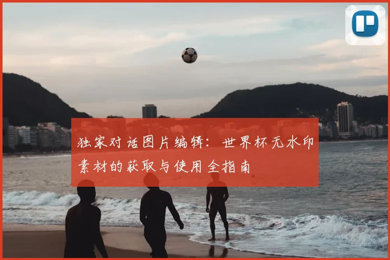 独家对话图片编辑：世界杯无水印素材的获取与使用全指南