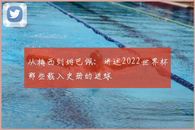 从梅西到姆巴佩：讲述2022世界杯那些载入史册的进球