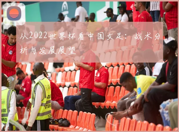 从2022世界杯看中国女足:战术分析与发展展望