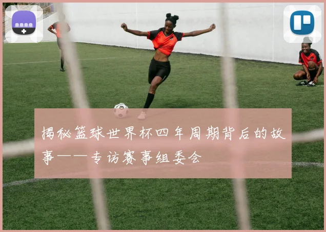 揭秘篮球世界杯四年周期背后的故事——专访赛事组委会