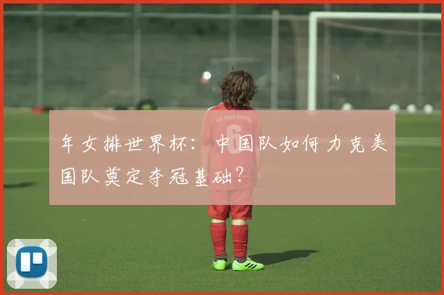 年女排世界杯：中国队如何力克美国队奠定夺冠基础？