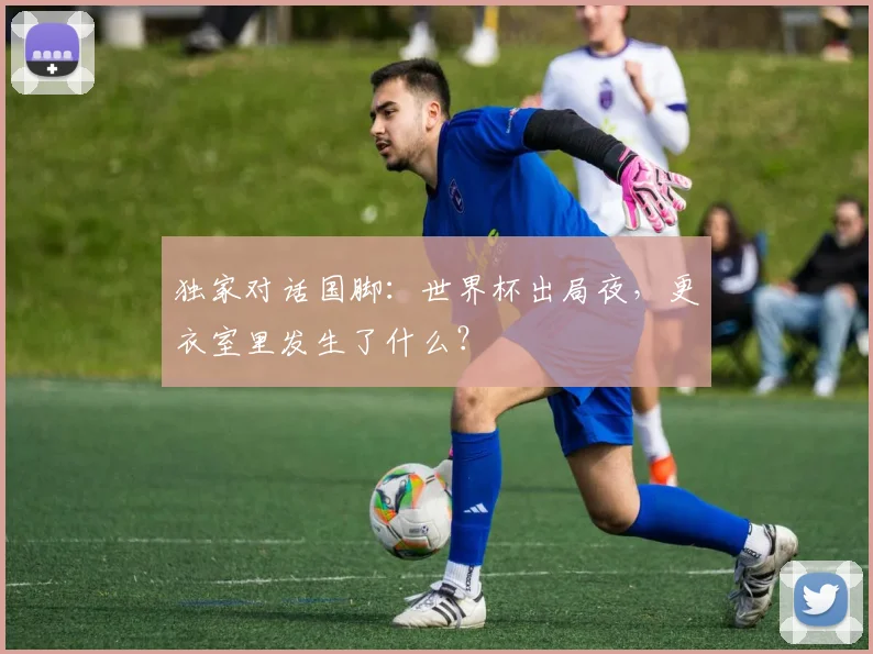 独家对话国脚：世界杯出局夜，更衣室里发生了什么？