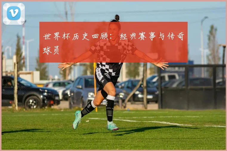 世界杯历史回顾:经典赛事与传奇球员