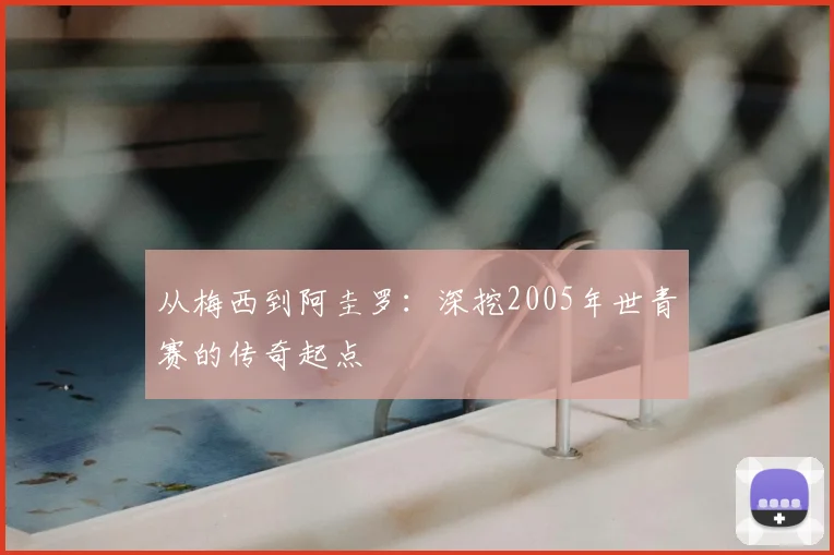 从梅西到阿圭罗：深挖2005年世青赛的传奇起点