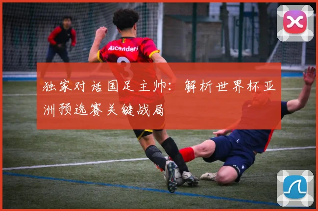 独家对话国足主帅：解析世界杯亚洲预选赛关键战局
