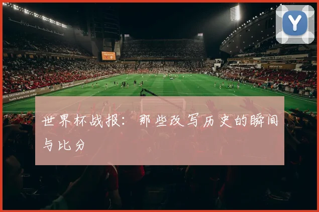 世界杯战报：那些改写历史的瞬间与比分