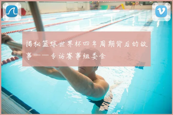 揭秘篮球世界杯四年周期背后的故事——专访赛事组委会