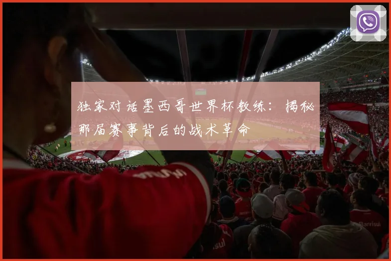独家对话墨西哥世界杯教练：揭秘那届赛事背后的战术革命