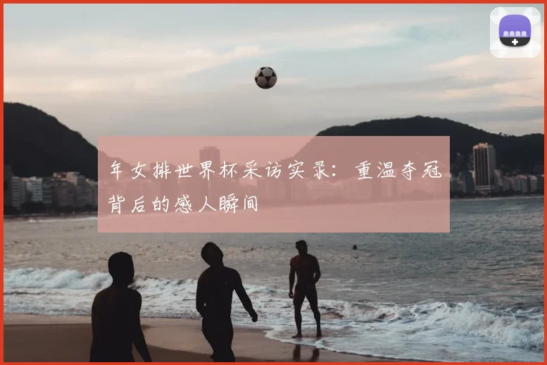 年女排世界杯采访实录：重温夺冠背后的感人瞬间