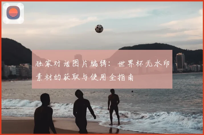 独家对话图片编辑：世界杯无水印素材的获取与使用全指南