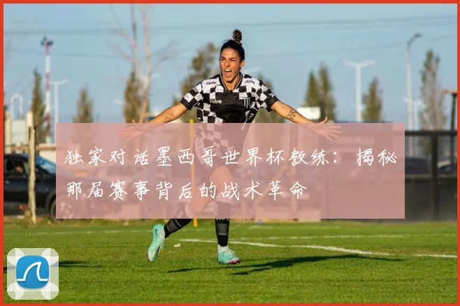 独家对话墨西哥世界杯教练：揭秘那届赛事背后的战术革命