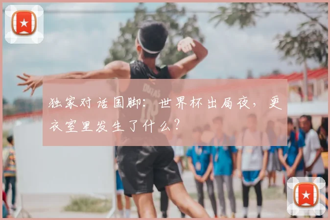 独家对话国脚：世界杯出局夜，更衣室里发生了什么？