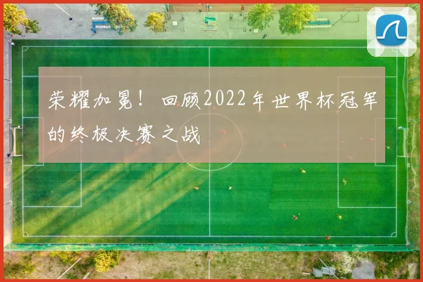 荣耀加冕！回顾2022年世界杯冠军的终极决赛之战